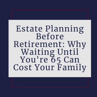 Estate Planning Before Retirement: Why Waiting Until You're 65 Can Cost Your Family