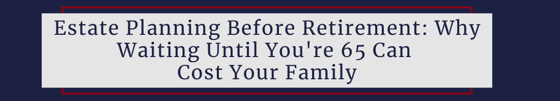Estate Planning Before Retirement: Why Waiting Until You're 65 Can Cost Your Family