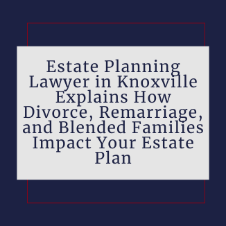 Estate Planning Lawyer in Knoxville, TN Explains How Divorce, Remarriage, and Blended Families Impact Your Estate Plan