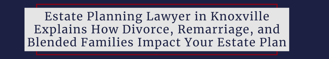 Estate Planning Lawyer in Knoxville, TN Explains How Divorce, Remarriage, and Blended Families Impact Your Estate Plan