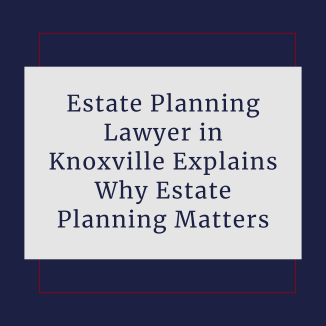 Estate Planning Lawyer in Knoxville Explains Why Estate Planning Matters