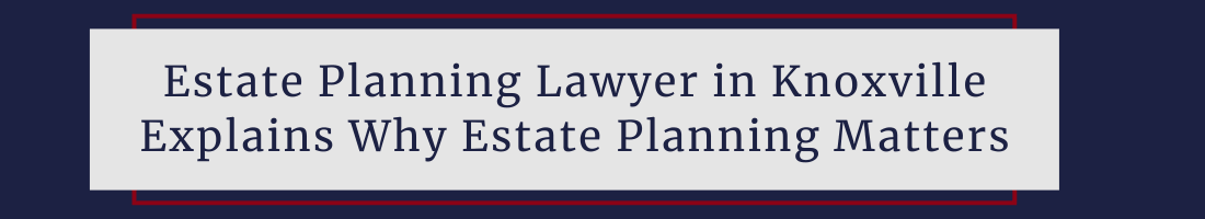 Estate Planning Lawyer in Knoxville Explains Why Estate Planning Matters
