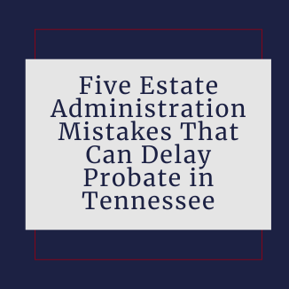 Five Estate Administration Mistakes That Can Delay Probate in Tennessee