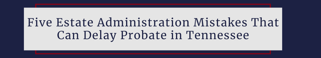 Five Estate Administration Mistakes That Can Delay Probate in Tennessee