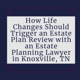 How Life Changes Should Trigger an Estate Plan Review with an Estate Planning Lawyer in Knoxville, TN