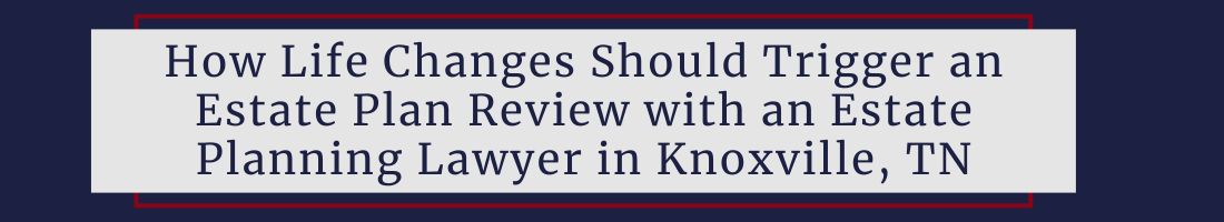 How Life Changes Should Trigger an Estate Plan Review with an Estate Planning Lawyer in Knoxville, TN